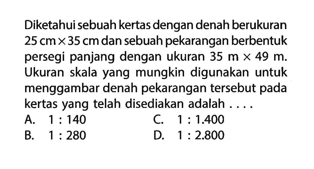 Diketahui sebuah kertas dengan denah berukuran 25 cm x 35 cm dan sebuah pekarangan berbentuk persegi panjang dengan ukuran 35 m x 49 m. Ukuran skala yang mungkin digunakan untuk menggambar denah pekarangan tersebut pada kertas yang telah disediakan adalah....