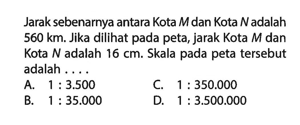 Jarak sebenarnya antara Kota M dan Kota N adalah 560 km. Jika dilihat pada peta, jarak Kota M dan Kota N adalah 16 cm . Skala pada peta tersebut adalah ....