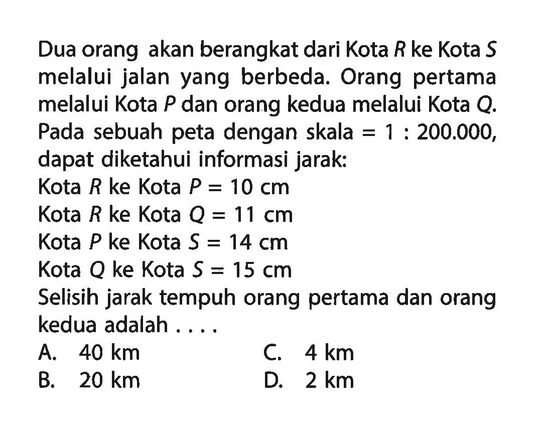 Dua orang akan berangkat dari Kota R ke Kota S melalui jalan yang berbeda. Orang pertama melalui Kota P dan orang kedua melalui Kota Q. Pada sebuah peta dengan skala=1:200.000, dapat diketahui informasi jarak:Kota R ke Kota P=10 cm Kota R ke Kota Q=11 cm Kota P ke Kota S=14 cm Kota Q ke Kota S=15 cm Selisih jarak tempuh orang pertama dan orang kedua adalah ...