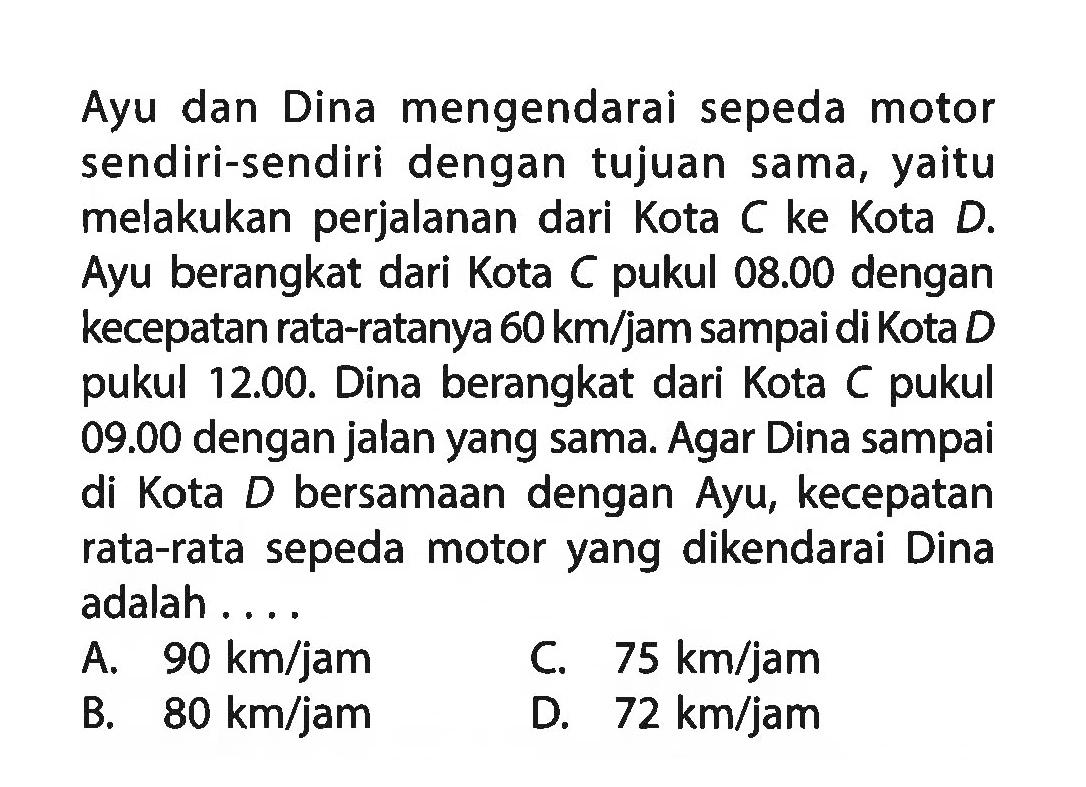 Ayu dan Dina mengendarai sepeda motor sendiri-sendiri dengan tujuan sama, yaitu melakukan perjalanan dari Kota C ke Kota D. Ayu berangkat dari Kota C pukul 08.00 dengan kecepatan rata-ratanya 60 km/jam sampai di Kota D pukul 12.00. Dina berangkat dari Kota C pukul 09.00 dengan jalan yang sama. Agar Dina sampai di Kota D bersamaan dengan Ayu, kecepatan rata-rata sepeda motor yang dikendarai Dina adalah ....