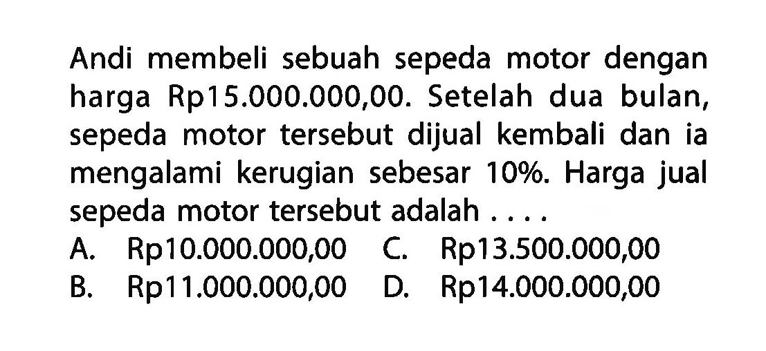 Andi membeli sebuah sepeda motor dengan harga Rp15.000.000,00. Setelah dua bulan, sepeda motor tersebut dijual kembali dan ia mengalami kerugian sebesar 10%. Harga jual sepeda motor tersebut adalah ....