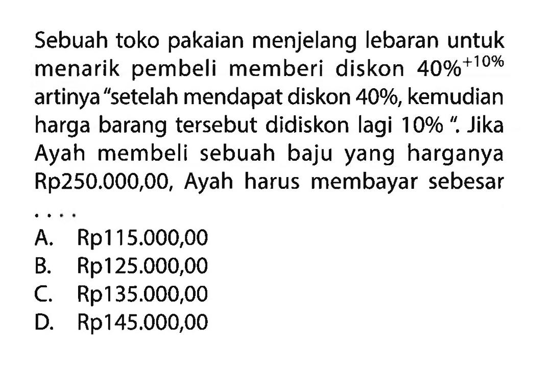 Sebuahtoko pakaian menjelang lebaran untuk menarik pembeli memberi diskon  40%+10%  artinya 'setelah mendapat diskon  40% , kemudian harga barang  tersebut didiskon lagi  10%  '. Jika Ayah membeli sebuah baju yang harganya Rp250.000,00, Ayah harus membayar sebesar