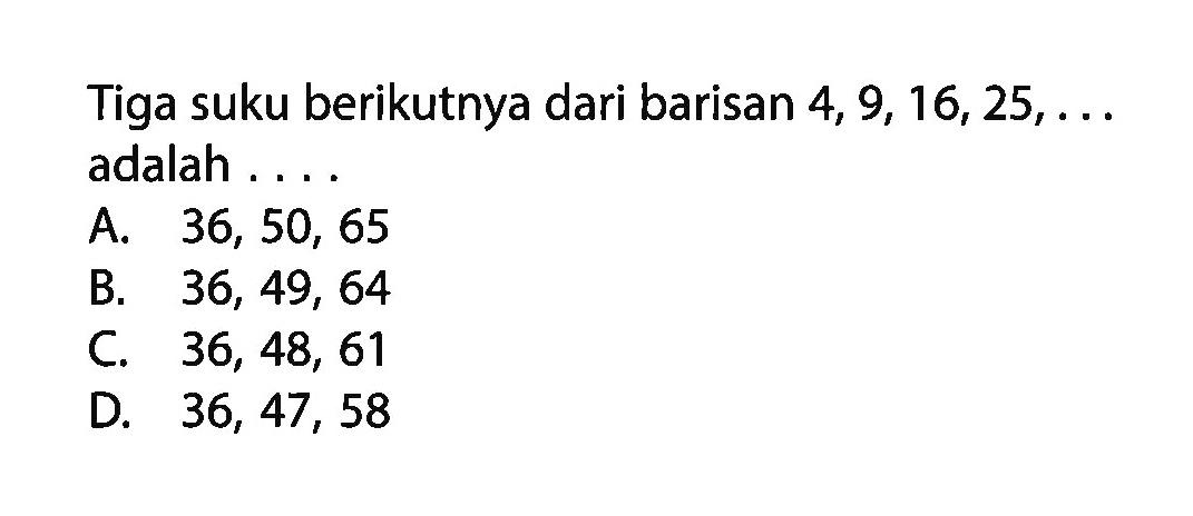 Tiga suku berikutnya dari barisan 4, 9,16,25, adalah A. 36, 50, 65 B. 36, 49, 64 C. 36, 48, 61 D. 36, 47, 58