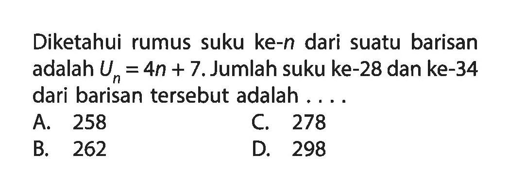 Diketahui rumus suku ke-n dari suatu barisan adalah Un = 4n + 7. Jumlah suku ke-28 dan ke-34 dari barisan tersebut adalah A. 258 C. 278 B. 262 D. 298