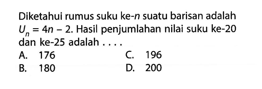 Diketahui rumus suku ke-n suatu barisan adalah Un = 4n - 2. Hasil penjumlahan nilai suku ke-20 dan ke-25 adalah . . . . A. 176 C. 196 B. 180 D. 200