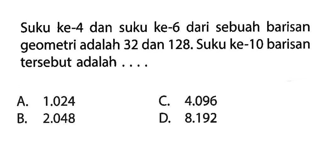 Suku ke-4 dan suku ke-6 dari sebuah barisan geometri adalah 32 dan 128. Suku ke-10 barisan tersebut adalah ....