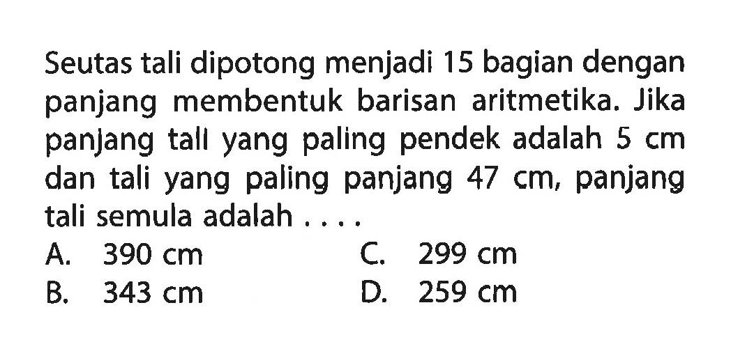 Seutas tali dipotong menjadi 15 bagian dengan panjang membentuk barisan aritmetika. Jika panjang tall yang paling pendek adalah 5 cm dan tali yang paling panjang 47 cm, panjang tali semula adalah .....