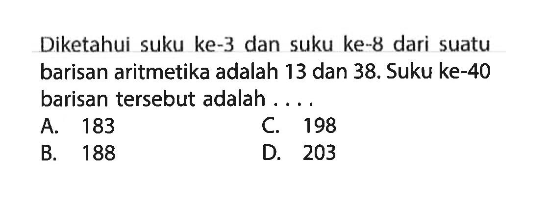 Diketahui suku ke-3 dan suku ke-8 dari suatu barisan aritmetika adalah 13 dan 38. Suku ke-40 barisan tersebut adalah .... A. 183 B. 188 C. 198 D. 203