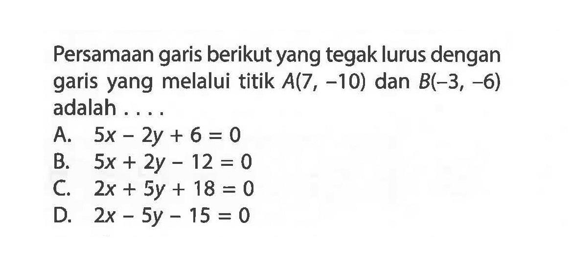 Persamaan garis berikut yang tegak lurus dengan garis yang melalui titik A(7, ~10) dan B(-3, -6) adalah....