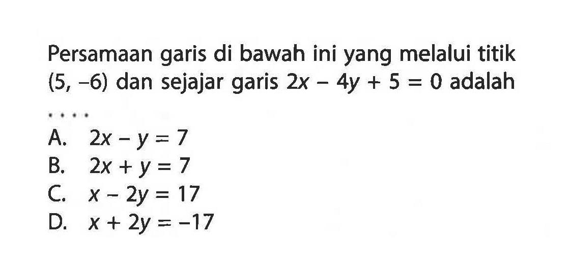 Persamaan garis di bawah ini yang melalui titik (5, -6) dan sejajar garis 2x - 4y + 5 = 0 adalah .... A. 2x - y = 7 B. 2x + y = 7 C. x - 2y = 17 D. x + 2y = -17