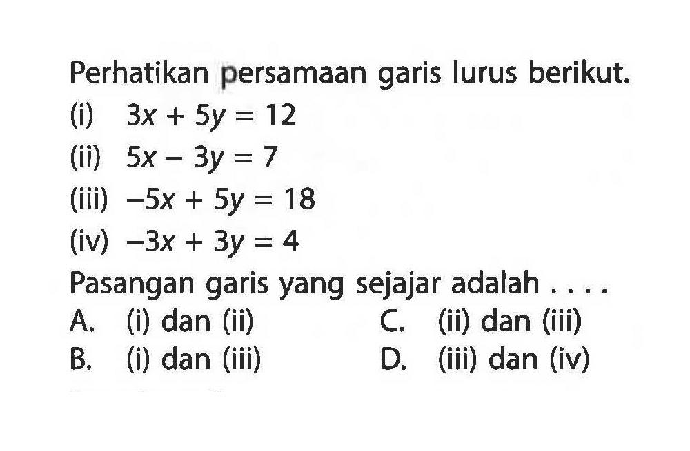 Perhatikan persamaan garis lurus berikut. (i) 3x + 5y = 12 (ii) 5x - 3y = 7 (iii) -5x + 5y = 18 (iv) -3x + 3y = 4 Pasangan garis yang sejajar adalah . . . .