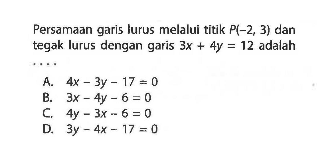 Persamaan garis lurus melalui titik P(-2, 3) dan tegak lurus dengan garis 3x + 4y = 12 adalah A. 4x - 3y - 17 = 0 B. 3x - 4y - 6 = 0 C. 4y - 3x - 6 = 0 D. 3y - 4x - 17 = 0