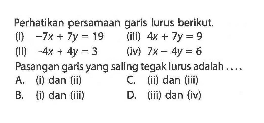 Perhatikan persamaan garis lurus berikut; (i) -7x + 7y = 19 (iii) 4x + 7y = 9 (ii) -4x + 4y = 3 (iv) 7x - 4y = 6 Pasangan garis yang saling tegak lurus adalah A- (i) dan (ii) C. (ii) dan (iii) B. (i) dan (iii) D. (iii) dan (iv)