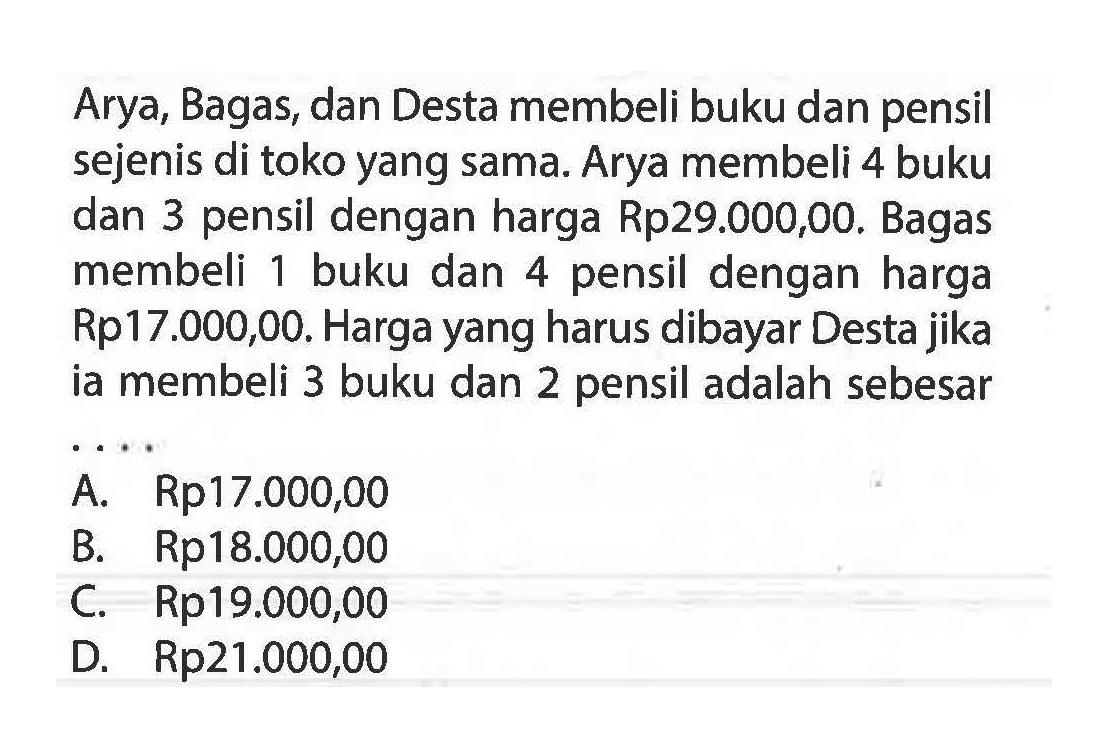 Arya, Bagas dan Desta membeli buku dan pensil sejeni di toko yang sama. Aryaa membeli 4 buku dan 3 pensil dengan harga Rp29.000,00. Bagas membeli 1 buku dan 4 pensil dengan harga Rp17.000,00. Harga yang harus dibayar Desta jika ia membeli 3 buku dan 2 pensil adalah sebesar . . . . A. Rp17.000,00 B. RP18.000,00 C. Rp19.000,00 D. Rp21.000,00