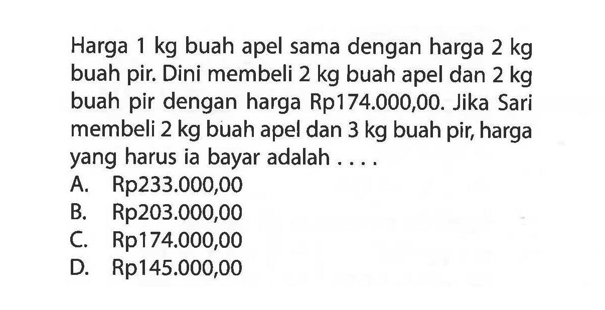 Harga 1 kg buah apel sama dengan harga 2 kg buah pir. Dini membeli 2 kg buah apel dan 2 kg buah pir dengan harga Rp174.000,00. Jika Sari membeli 2 kg buah apel dan 3 kg buah pir, harga yang harus ia bayar adalah . . .