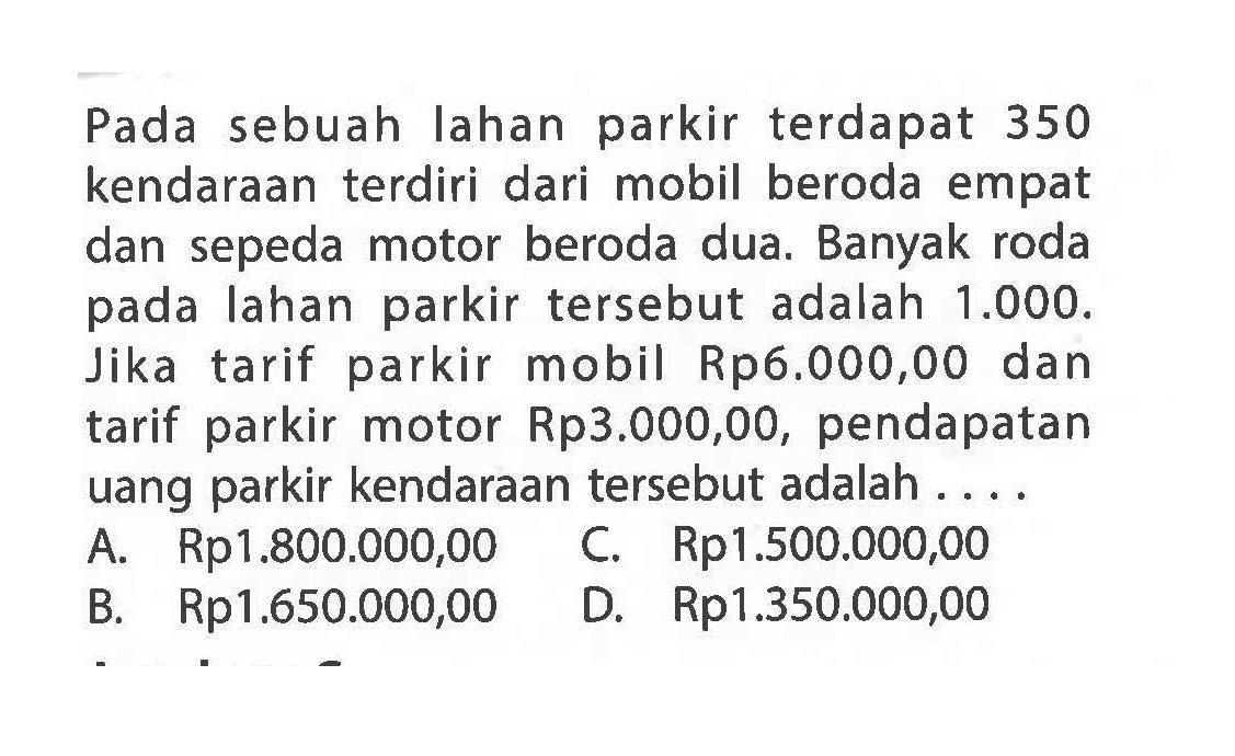 Pada sebuah Iahan parkir terdapat 350 kendaraan terdiri dari mobil beroda empat dan sepeda motor beroda dua. Banyak roda pada lahan parkir tersebut adalah 1.000. Jika tarif parkir mobil Rp6.000,00 dan tarif parkir motor Rp3.000,00, pendapatan uang parkir kendaraan tersebut adalah .... A. Rp1.800.000,00 B. Rp1.650.000,00 C- Rp1.500.000,00 D. Rp1.350.000,00