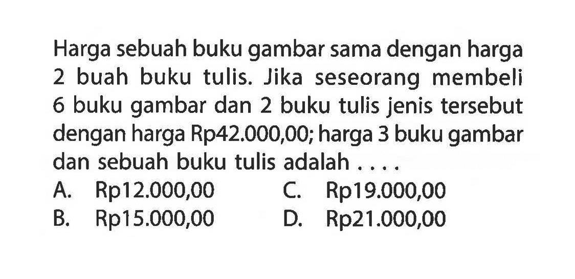 Harga sebuah buku gambar sama dengan harga 2 buah buku tulis. Jika seseorang membeli 6 buku gambar dan 2 buku tulis jenis tersebut dengan harga Rp42.000,00; harga 3 buku gambar dan sebuah buku tulis adalah . . . .