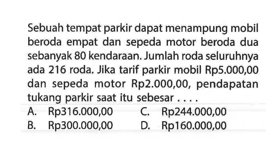 Sebuah tempat parkir dapat menampung mobil beroda empat dan sepeda motor beroda dua sebanyak 80 kendaraan. Jumlah roda seluruhnya ada 216 roda. Jika tarif parkir mobil Rp5.000,00 dan sepeda motor Rp2.000,00, pendapatan tukang parkir saat itu sebesar A. Rp316.000,00 C. Rp244.000,00 B. Rp300.000,00 D. Rp160.000,00