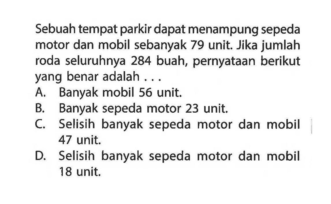 Sebuah tempat parkir dapat menampung sepeda motor dan mobil sebanyak 79 unit. Jika jumlah roda seluruhnya 284 buah, pernyataan berikut yang benar adalah.... A. Banyak mobil 56 unit. B. Banyak sepeda motor 23 unit. C Selisih banyak sepeda motor dan mobil 47 unit. D. Selisih banyak sepeda motor dan mobil 18 unit.