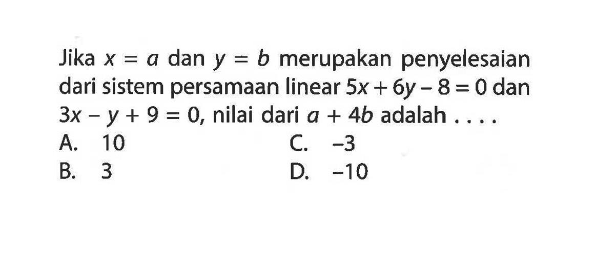 Jika x = a dan y = b merupakan penyelesaian dari sistem persamaan linear 5x + 6y - 8 = 0 dan 3x - y + 9 = 0, nilai dari a + 4b adalah .... A. 10 B. 3 C. -3 D. -10