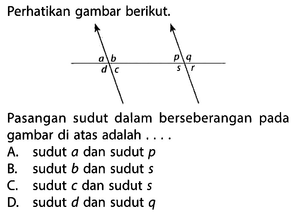 Perhatikan gambar berikut.Pasangan sudut dalam berseberangan pada gambar di atas adalah ....A. sudut a dan sudut p B. sudut b dan sudut s C. sudut c dan sudut s D. sudut d dan sudut q 