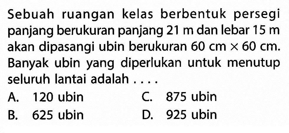 Sebuah ruangan kelas berbentuk persegi panjang berukuran panjang 21 m dan lebar 15 m akan dipasangi ubin berukuran 60 cm x 60 cm. Banyak ubin yang diperlukan untuk menutup seluruh lantai adalah ....
