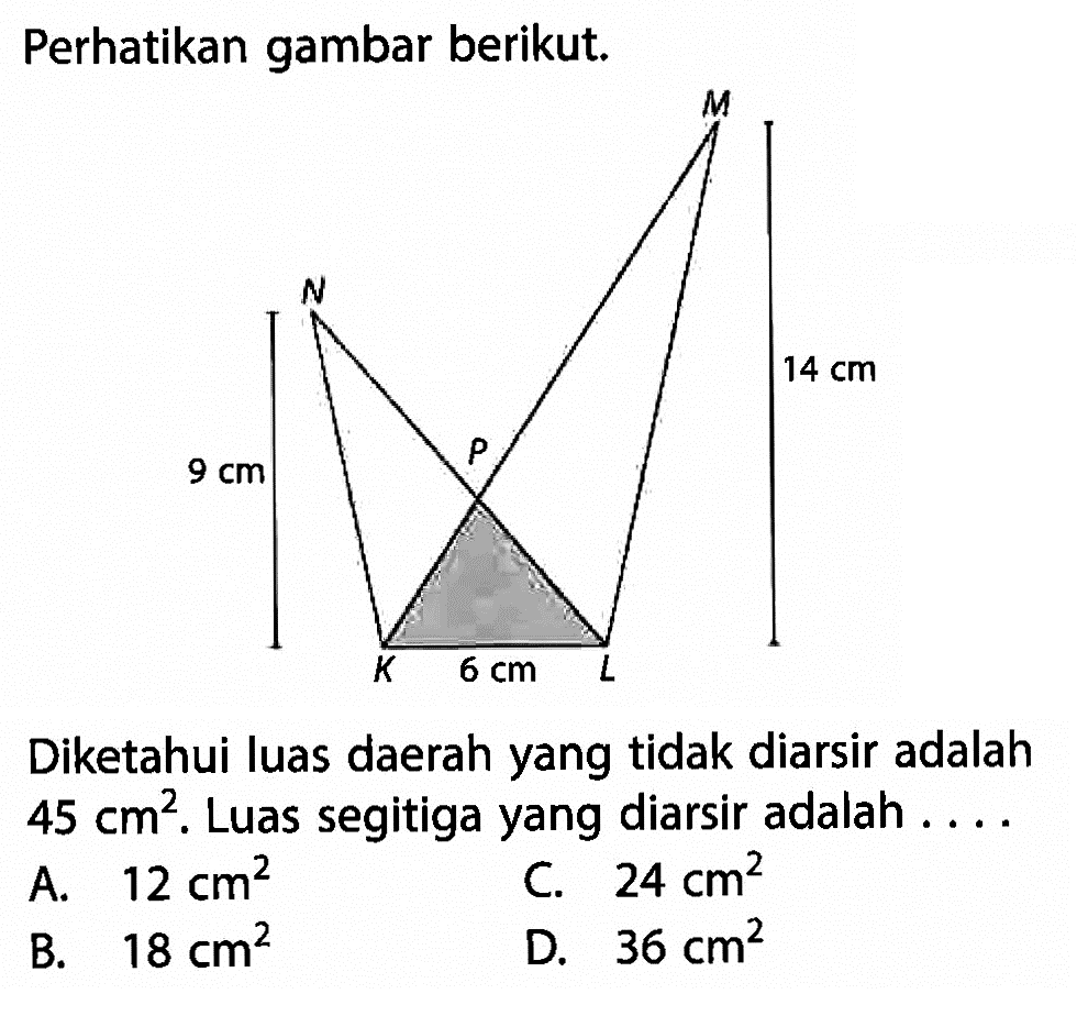 Perhatikan gambar berikut.N K L M P 9 cm 14 cm 6 cmDiketahui luas daerah yang tidak diarsir adalah 45 cm^2. Luas segitiga yang diarsir adalah ....