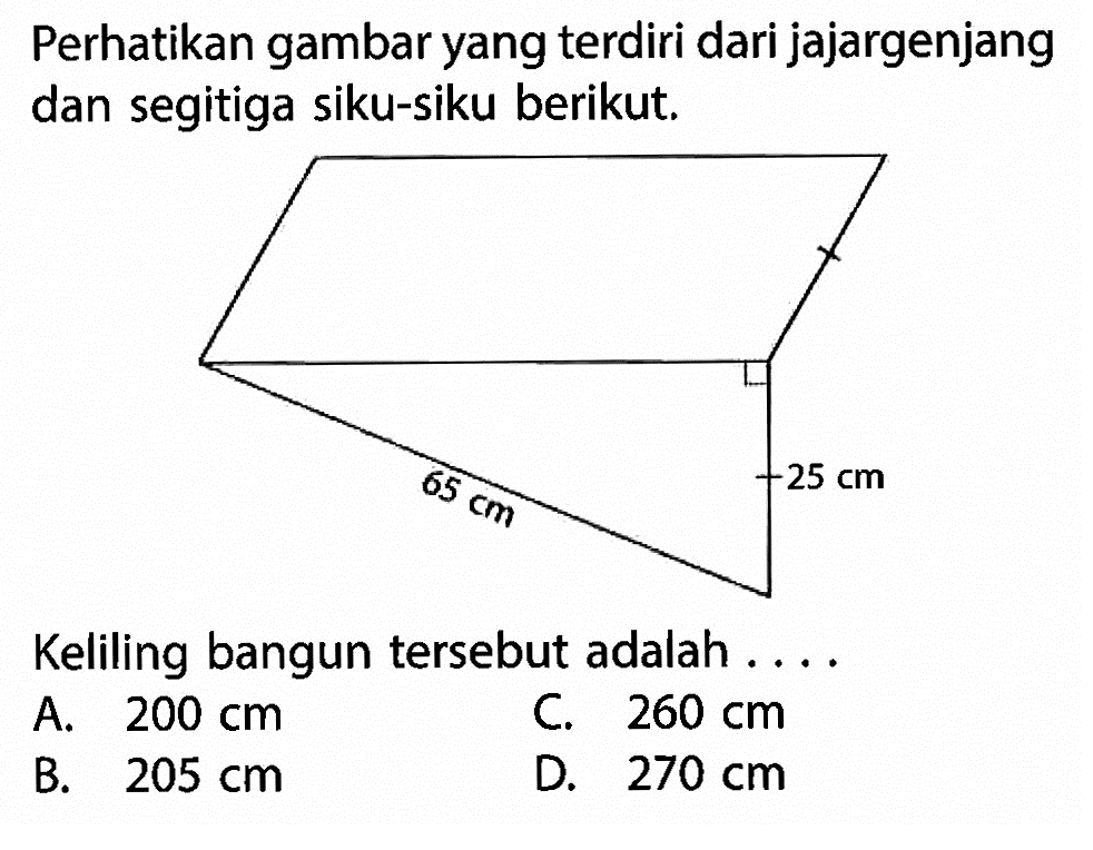 perhatikan gambar yang terdiri dari jajargenjang dan segitiga siku-siku berikut. 25 cm 65 cmKeliling bangun tersebut adalah ....A. 200 cm B. 205 cm C. 260 cm D. 270 cm 