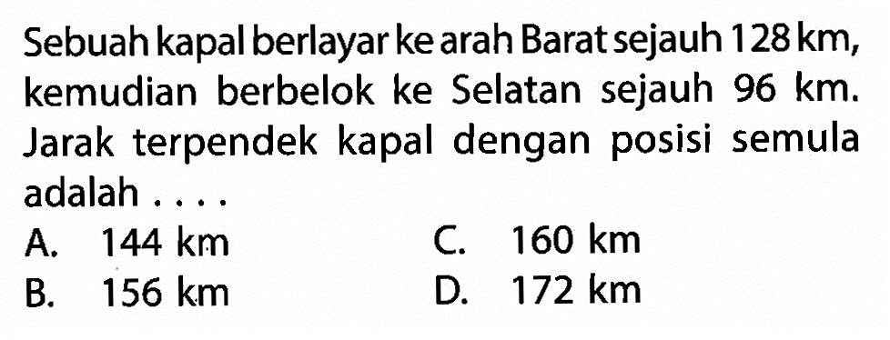 Sebuah kapal berlayar ke arah Barat sejauh  128 km , kemudian berbelok ke Selatan sejauh  96 km . Jarak terpendek kapal dengan posisi semula adalah ....