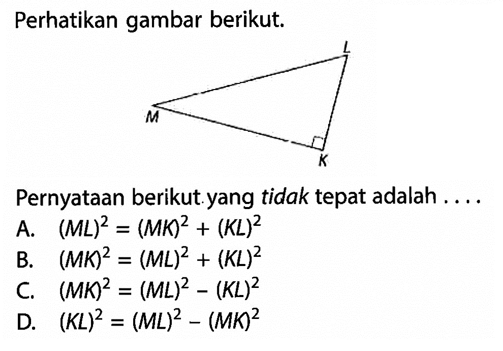 Perhatikan gambar berikut. segitiga siku-siku KLM Pernyataan berikut yang tidak tepat adalah .... A. (ML)^2=(MK)^2+(KL)^2 B. (MK)^2=(ML)^2+(KL)^2 C. (MK)^2=(ML)^2-(KL)^2 D. (KL)^2=(ML)^2-(MK)^2 