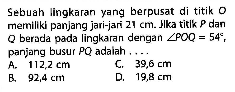 Sebuah lingkaran yang berpusat di titik 0 memiliki panjang jari-jari 21 cm. Jika titik P dan Q berada pada lingkaran dengan sudut POQ=54, panjang busur PQ adalah....