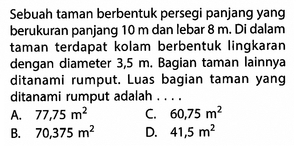 Sebuah taman berbentuk persegi panjang yang berukuran panjang  10 m  dan lebar  8 m . Di dalam taman terdapat kolam berbentuk lingkaran dengan diameter  3,5 m . Bagian taman lainnya ditanami rumput. Luas bagian taman yang ditanami rumput adalah ....