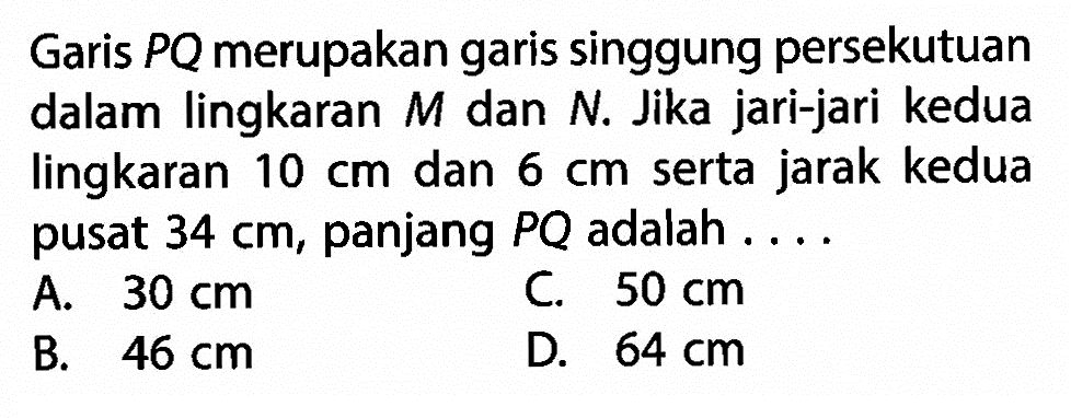 Garis  P Q  merupakan garis singgung persekutuan dalam lingkaran  M  dan  N . Jika jari-jari kedua lingkaran  10 cm  dan  6 cm  serta jarak kedua pusat  34 cm , panjang  P Q  adalah ....