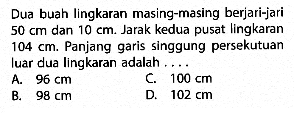 Dua buah lingkaran masing-masing berjari-jari 50 cm dan 10 cm . Jarak kedua pusat lingkaran 104 cm. Panjang garis singgung persekutuan luar dua lingkaran adalah ....