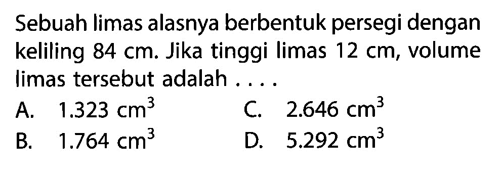 Sebuah limas alasnya berbentuk persegi dengan keliling  84 cm. Jika tinggi limas  12 cm , volume limas tersebut adalah ...
