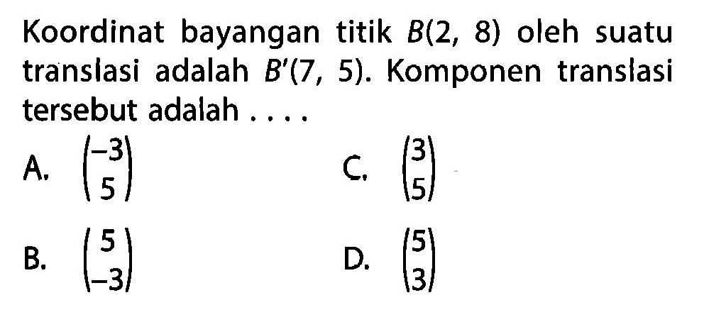 Koordinat bayangan titik  B(2,8)  oleh suatu translasi adalah  B'(7,5) . Komponen translasi tersebut adalah ....