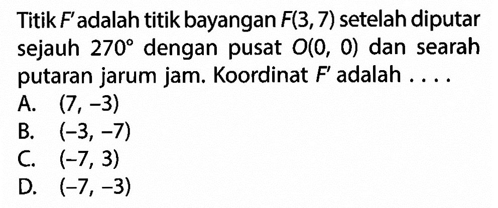 Titik F' adalah titik bayangan F(3,7) setelah diputar sejauh 270 dengan pusat O(0,0) dan searah putaran jarum jam. Koordinat F' adalah ....