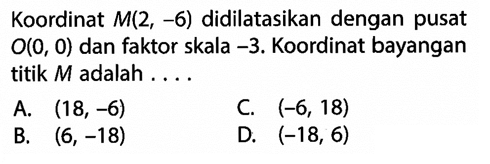 Koordinat  M(2,-6)  didilatasikan dengan pusat O(0,0) dan faktor skala -3. Koordinat bayangan titik M adalah ....