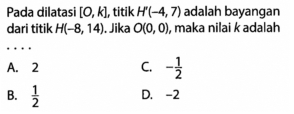 Pada dilatasi  [O, k] , titik  H'(-4,7)  adalah bayangan dari titik  H(-8,14) . Jika  O(0,0) , maka nilai  k  adalah