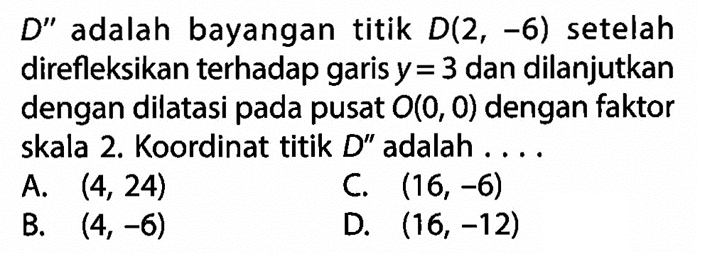  D'' adalah bayangan titik  D(2,-6)  setelah direfleksikan terhadap garis  y=3  dan dilanjutkan dengan dilatasi pada pusat  O(0,0)  dengan faktor skala 2. Koordinat titik  D'' adalah ... .