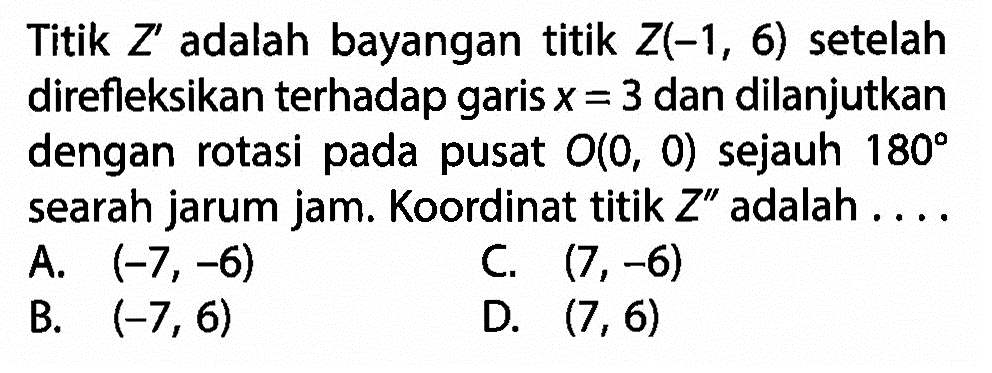 Titik Z' adalah bayangan titik Z(-1,6) setelah direfleksikan terhadap garis x=3 dan dilanjutkan dengan rotasi pada pusat O(0,0) sejauh 180 searah jarum jam. Koordinat titik Z' adalah ....