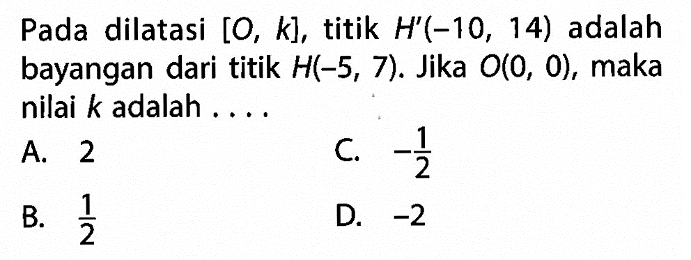 Pada dilatasi  [0, k] , titik  H'(-10,14)  adalah bayangan dari titik  H(-5,7) . Jika  O(0,0) , maka nilai  k  adalah ....