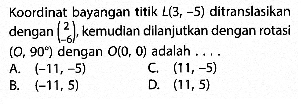 Koordinat bayangan titik  L(3,-5)  ditranslasikan dengan  (2  -6) , kemudian dilanjutkan dengan rotasi  (O, 90)  dengan  O(0,0)  adalah ....A.  (-11,-5) C.  (11,-5) B.  (-11,5) D.  (11,5) 