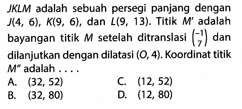  J K L M  adalah sebuah persegi panjang dengan  J(4,6), K(9,6) , dan  L(9,13) .  Titik  M'  adalah bayangan titik  M  setelah ditranslasi  (-1  7)  dan dilanjutkan dengan dilatasi  (O, 4) .  Koordinat titik  M''  adalah ....A.  (32,52) C.  (12,52) B.  (32,80) D.  (12,80) 