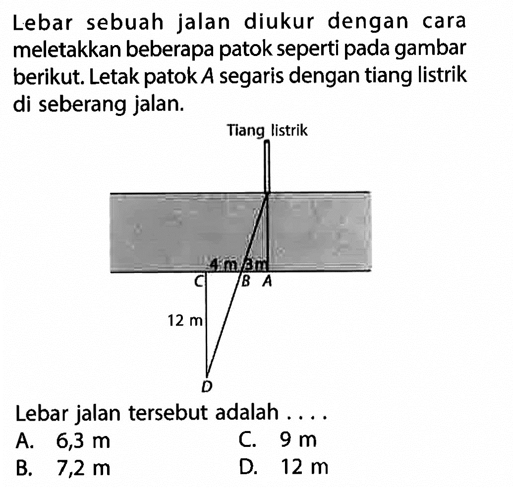 Lebar sebuah jalan diukur dengan cara meletakkan beberapa patok seperti pada gambar berikut. Letak patok A segaris dengan tiang listrik di seberang jalan.Lebar jalan tersebut adalah.... 12 m 4 m 3m