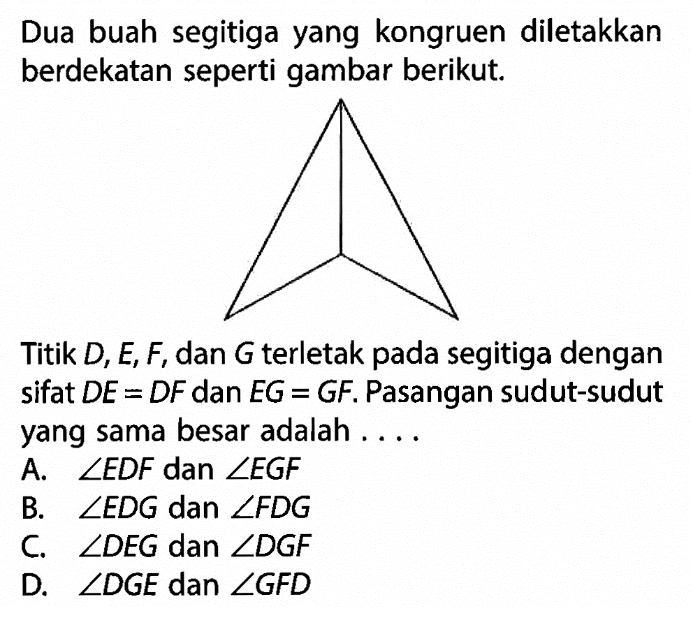 Dua buah segitiga yang kongruen diletakkan berdekatan seperti gambar berikut.Titik D, E, F, dan G terletak pada segitiga dengan sifat DE=DF dan EG=GF. Pasangan sudut-sudut yang sama besar adalah .... 