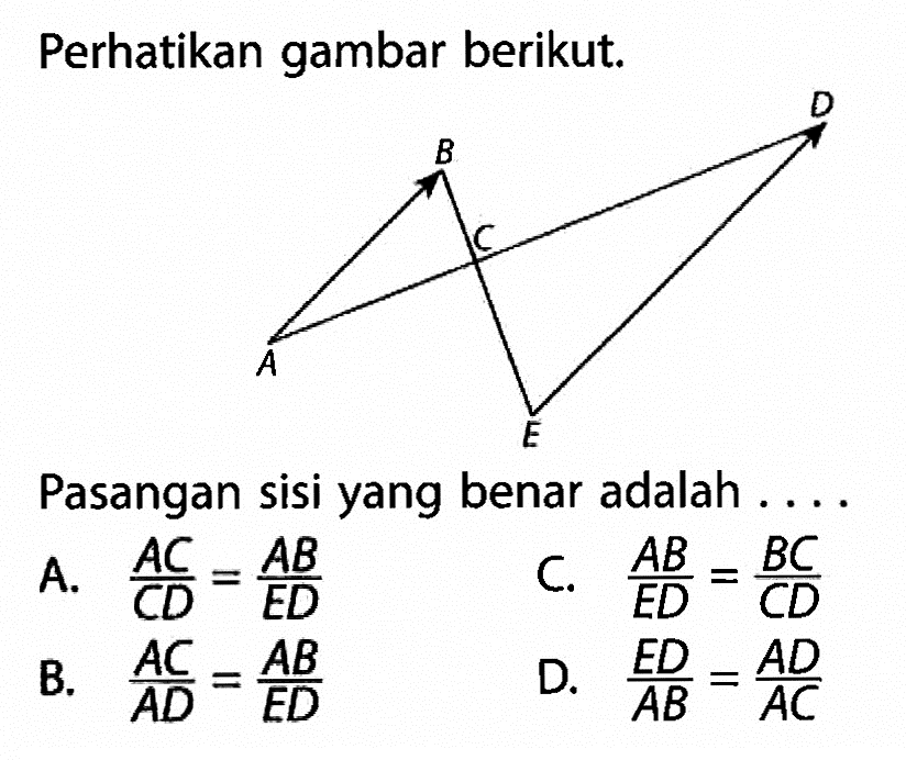 Perhatikan gambar berikut.B C D A E Pasangan sisi yang benar adalah ....A. AC/CD=AB/ED C. AB/ED=BC/CD B. AC/AD=AB/ED D. ED/AB=AD/AC