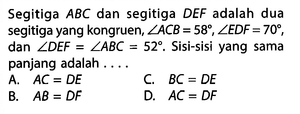 Segitiga  ABC  dan segitiga  DEF  adalah dua segitiga yang kongruen,  sudut ACB=58, sudut EDF=70 , dan  sudut DEF=sudut ABC=52 . Sisi-sisi yang sama panjang adalah ...