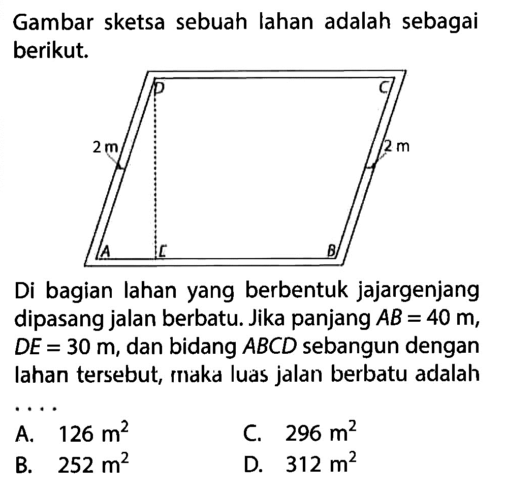 Gambar sketsa sebuah lahan adalah sebagai berikut. Di bagian lahan yang berbentuk jajargenjang dipasang jalan berbatu. Jika panjang AB=40 m, DE=30 m, dan bidang ABCD sebangun dengan lahan tersebut, maka luas jalan berbatu adalah .... 2 m 2m A. 126 m^2 B. 252 m^2 C. 296 m^2 D. 312 m^2 