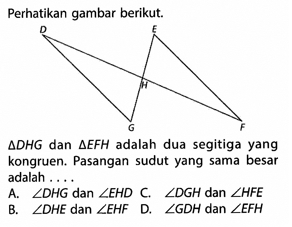 Perhatikan gambar berikut.segitiga DHG dan segitiga EFH adalah dua segitiga yang kongruen. Pasangan sudut yang sama besar adalah ...A.  sudut DHG dan sudut EHD C . sudut DGH dan sudut HFE B.  sudut DHE dan sudut EHF D.  sudut GDH dan sudut EFH 